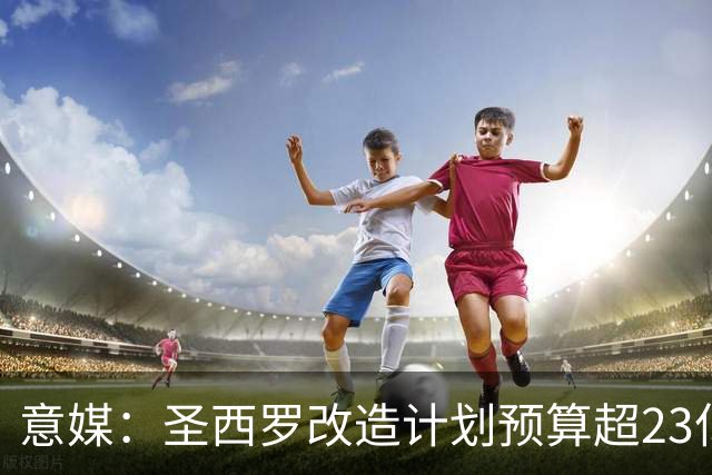 意媒：圣西罗改造计划预算超23亿欧，预计2032欧洲杯前全部落成